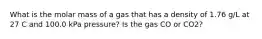 What is the molar mass of a gas that has a density of 1.76 g/L at 27 C and 100.0 kPa pressure? Is the gas CO or CO2?