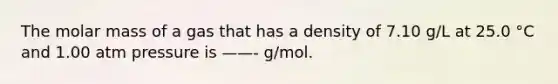 The molar mass of a gas that has a density of 7.10 g/L at 25.0 °C and 1.00 atm pressure is ——- g/mol.