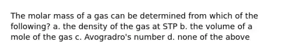 The molar mass of a gas can be determined from which of the following? a. the density of the gas at STP b. the volume of a mole of the gas c. Avogradro's number d. none of the above