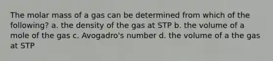 The molar mass of a gas can be determined from which of the following? a. the density of the gas at STP b. the volume of a mole of the gas c. Avogadro's number d. the volume of a the gas at STP