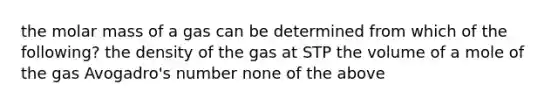 the molar mass of a gas can be determined from which of the following? the density of the gas at STP the volume of a mole of the gas Avogadro's number none of the above