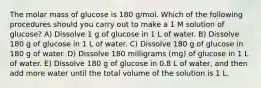 The molar mass of glucose is 180 g/mol. Which of the following procedures should you carry out to make a 1 M solution of glucose? A) Dissolve 1 g of glucose in 1 L of water. B) Dissolve 180 g of glucose in 1 L of water. C) Dissolve 180 g of glucose in 180 g of water. D) Dissolve 180 milligrams (mg) of glucose in 1 L of water. E) Dissolve 180 g of glucose in 0.8 L of water, and then add more water until the total volume of the solution is 1 L.