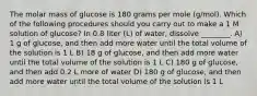 The molar mass of glucose is 180 grams per mole (g/mol). Which of the following procedures should you carry out to make a 1 M solution of glucose? In 0.8 liter (L) of water, dissolve ________. A) 1 g of glucose, and then add more water until the total volume of the solution is 1 L B) 18 g of glucose, and then add more water until the total volume of the solution is 1 L C) 180 g of glucose, and then add 0.2 L more of water D) 180 g of glucose, and then add more water until the total volume of the solution is 1 L