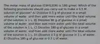 The molar mass of glucose (C6H12O6) is 180 g/mol. Which of the following procedures should you carry out to make a 0.5 M solution of glucose? A) Dissolve 0.5 g of glucose in a small volume of water, and then add more water until the total volume of the solution is 1 L. B) Dissolve 90 g of glucose in a small volume of water, and then add more water until the total volume of the solution is 1 L. C) Dissolve 180 g of glucose in a small volume of water, and then add more water until the total volume of the solution is 1 L. D) Dissolve 0.5 g of glucose in 1 L of water. E) Dissolve 180 g of glucose in 0.5 L of water.