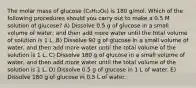 The molar mass of glucose (C₆H₁₂O₆) is 180 g/mol. Which of the following procedures should you carry out to make a 0.5 M solution of glucose? A) Dissolve 0.5 g of glucose in a small volume of water, and then add more water until the total volume of solution is 1 L. B) Dissolve 90 g of glucose in a small volume of water, and then add more water until the total volume of the solution is 1 L. C) Dissolve 180 g of glucose in a small volume of water, and then add more water until the total volume of the solution is 1 L. D) Dissolve 0.5 g of glucose in 1 L of water. E) Dissolve 180 g of glucose in 0.5 L of water.