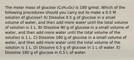 The molar mass of glucose (C₆H₁₂O₆) is 180 g/mol. Which of the following procedures should you carry out to make a 0.5 M solution of glucose? A) Dissolve 0.5 g of glucose in a small volume of water, and then add more water until the total volume of solution is 1 L. B) Dissolve 90 g of glucose in a small volume of water, and then add more water until the total volume of the solution is 1 L. C) Dissolve 180 g of glucose in a small volume of water, and then add more water until the total volume of the solution is 1 L. D) Dissolve 0.5 g of glucose in 1 L of water. E) Dissolve 180 g of glucose in 0.5 L of water.