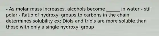 - As molar mass increases, alcohols become ______ in water - still polar - Ratio of hydroxyl groups to carbons in the chain determines solubility ex: Diols and triols are more soluble than those with only a single hydroxyl group