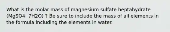 What is the molar mass of magnesium sulfate heptahydrate (MgSO4⋅ 7H2O) ? Be sure to include the mass of all elements in the formula including the elements in water.