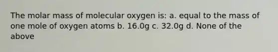 The molar mass of molecular oxygen is: a. equal to the mass of one mole of oxygen atoms b. 16.0g c. 32.0g d. None of the above