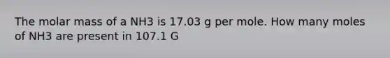 The molar mass of a NH3 is 17.03 g per mole. How many moles of NH3 are present in 107.1 G