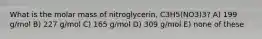 What is the molar mass of nitroglycerin, C3H5(NO3)3? A) 199 g/mol B) 227 g/mol C) 165 g/mol D) 309 g/mol E) none of these