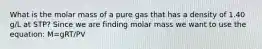 What is the molar mass of a pure gas that has a density of 1.40 g/L at STP? Since we are finding molar mass we want to use the equation: M=gRT/PV