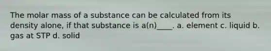 The molar mass of a substance can be calculated from its density alone, if that substance is a(n)____. a. element c. liquid b. gas at STP d. solid