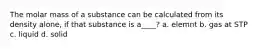 The molar mass of a substance can be calculated from its density alone, if that substance is a____? a. elemnt b. gas at STP c. liquid d. solid