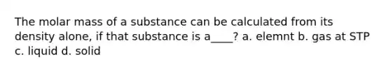 The molar mass of a substance can be calculated from its density alone, if that substance is a____? a. elemnt b. gas at STP c. liquid d. solid