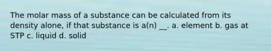 The molar mass of a substance can be calculated from its density alone, if that substance is a(n) __. a. element b. gas at STP c. liquid d. solid