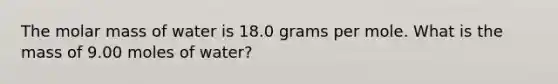 The molar mass of water is 18.0 grams per mole. What is the mass of 9.00 moles of water?