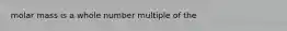 molar mass is a whole number multiple of the