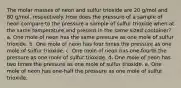 The molar masses of neon and sulfur trioxide are 20 g/mol and 80 g/mol, respectively. How does the pressure of a sample of neon compare to the pressure a sample of sulfur trioxide when at the same temperature and present in the same sized container? a. One mole of neon has the same pressure as one mole of sulfur trioxide. b. One mole of neon has four times the pressure as one mole of sulfur trioxide. c. One mole of neon has one-fourth the pressure as one mole of sulfur trioxide. d. One mole of neon has two times the pressure as one mole of sulfur trioxide. e. One mole of neon has one-half the pressure as one mole of sulfur trioxide.