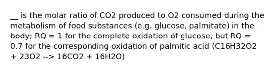 __ is the molar ratio of CO2 produced to O2 consumed during the metabolism of food substances (e.g. glucose, palmitate) in the body; RQ = 1 for the complete oxidation of glucose, but RQ = 0.7 for the corresponding oxidation of palmitic acid (C16H32O2 + 23O2 --> 16CO2 + 16H2O)