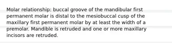 Molar relationship: buccal groove of the mandibular first permanent molar is distal to the mesiobuccal cusp of the maxillary first permanent molar by at least the width of a premolar. Mandible is retruded and one or more maxillary incisors are retruded.