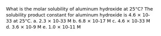 What is the molar solubility of aluminum hydroxide at 25°C? The solubility product constant for aluminum hydroxide is 4.6 × 10-33 at 25°C. a. 2.3 × 10-33 M b. 6.8 × 10-17 M c. 4.6 × 10-33 M d. 3.6 × 10-9 M e. 1.0 × 10-11 M