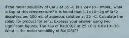 If the molar solubility of CaF2 at 35 ∘C is 1.24×10−3mol/L, what is Ksp at this temperature? It is found that 1.1×10−2g of SrF2 dissolves per 100 mL of aqueous solution at 25 ∘C. Calculate the solubility product for SrF2. Express your answer using two significant figures. The Ksp of Ba(IO3)2 at 25 ∘C is 6.0×10−10. What is the molar solubility of Ba(IO3)2?