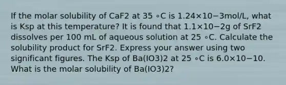 If the molar solubility of CaF2 at 35 ∘C is 1.24×10−3mol/L, what is Ksp at this temperature? It is found that 1.1×10−2g of SrF2 dissolves per 100 mL of aqueous solution at 25 ∘C. Calculate the solubility product for SrF2. Express your answer using two significant figures. The Ksp of Ba(IO3)2 at 25 ∘C is 6.0×10−10. What is the molar solubility of Ba(IO3)2?