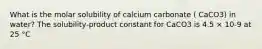 What is the molar solubility of calcium carbonate ( CaCO3) in water? The solubility-product constant for CaCO3 is 4.5 × 10-9 at 25 °C