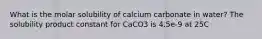 What is the molar solubility of calcium carbonate in water? The solubility product constant for CaCO3 is 4.5e-9 at 25C