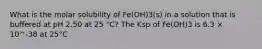 What is the molar solubility of Fe(OH)3(s) in a solution that is buffered at pH 2.50 at 25 °C? The Ksp of Fe(OH)3 is 6.3 × 10^-38 at 25°C