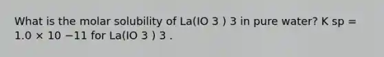 What is the molar solubility of La(IO 3 ) 3 in pure water? K sp = 1.0 × 10 −11 for La(IO 3 ) 3 .