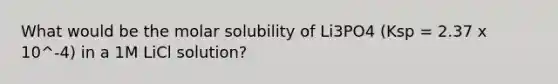 What would be the molar solubility of Li3PO4 (Ksp = 2.37 x 10^-4) in a 1M LiCl solution?