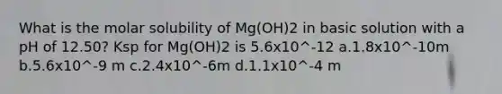 What is the molar solubility of Mg(OH)2 in basic solution with a pH of 12.50? Ksp for Mg(OH)2 is 5.6x10^-12 a.1.8x10^-10m b.5.6x10^-9 m c.2.4x10^-6m d.1.1x10^-4 m