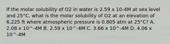 If the molar solubility of O2 in water is 2.59 x 10-4M at sea level and 25°C, what is the molar solubility of O2 at an elevation of 6,225 ft where atmospheric pressure is 0.805 atm at 25°C? A. 2.08 x 10^-4M B. 2.59 x 10^-4M C. 3.66 x 10^-4M D. 4.06 x 10^-4M