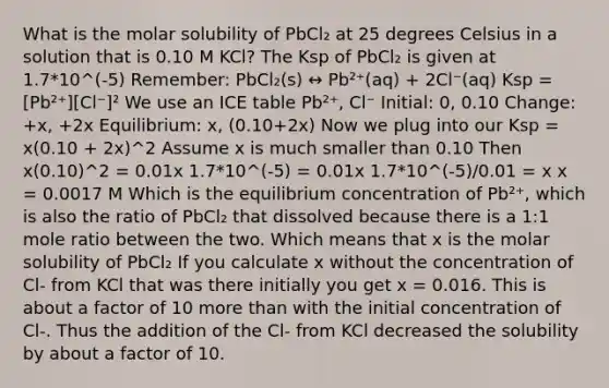 What is the molar solubility of PbCl₂ at 25 degrees Celsius in a solution that is 0.10 M KCl? The Ksp of PbCl₂ is given at 1.7*10^(-5) Remember: PbCl₂(s) ↔ Pb²⁺(aq) + 2Cl⁻(aq) Ksp = [Pb²⁺][Cl⁻]² We use an ICE table Pb²⁺, Cl⁻ Initial: 0, 0.10 Change: +x, +2x Equilibrium: x, (0.10+2x) Now we plug into our Ksp = x(0.10 + 2x)^2 Assume x is much smaller than 0.10 Then x(0.10)^2 = 0.01x 1.7*10^(-5) = 0.01x 1.7*10^(-5)/0.01 = x x = 0.0017 M Which is the equilibrium concentration of Pb²⁺, which is also the ratio of PbCl₂ that dissolved because there is a 1:1 mole ratio between the two. Which means that x is the molar solubility of PbCl₂ If you calculate x without the concentration of Cl- from KCl that was there initially you get x = 0.016. This is about a factor of 10 more than with the initial concentration of Cl-. Thus the addition of the Cl- from KCl decreased the solubility by about a factor of 10.