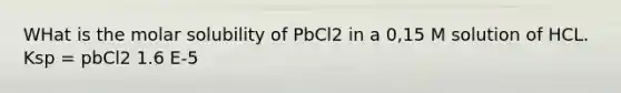 WHat is the molar solubility of PbCl2 in a 0,15 M solution of HCL. Ksp = pbCl2 1.6 E-5