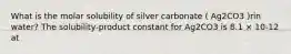 What is the molar solubility of silver carbonate ( Ag2CO3 )rin water? The solubility-product constant for Ag2CO3 is 8.1 × 10-12 at