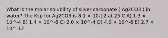 What is the molar solubility of silver carbonate ( Ag2CO3 ) in water? The Ksp for Ag2CO3 is 8.1 × 10-12 at 25 C A) 1.3 × 10^-4 B) 1.4 × 10^-6 C) 2.0 × 10^-4 D) 4.0 × 10^-6 E) 2.7 × 10^-12