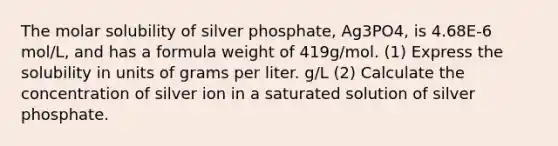 The molar solubility of silver phosphate, Ag3PO4, is 4.68E-6 mol/L, and has a formula weight of 419g/mol. (1) Express the solubility in units of grams per liter. g/L (2) Calculate the concentration of silver ion in a saturated solution of silver phosphate.