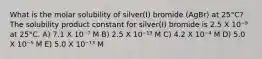 What is the molar solubility of silver(I) bromide (AgBr) at 25°C? The solubility product constant for silver(I) bromide is 2.5 X 10⁻⁹ at 25°C. A) 7.1 X 10⁻⁷ M B) 2.5 X 10⁻¹³ M C) 4.2 X 10⁻⁴ M D) 5.0 X 10⁻⁵ M E) 5.0 X 10⁻¹³ M