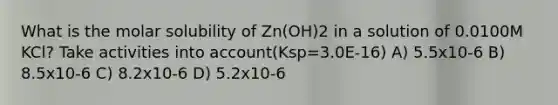 What is the molar solubility of Zn(OH)2 in a solution of 0.0100M KCl? Take activities into account(Ksp=3.0E-16) A) 5.5x10-6 B) 8.5x10-6 C) 8.2x10-6 D) 5.2x10-6