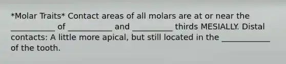 *Molar Traits* Contact areas of all molars are at or near the ___________ of ___________ and __________ thirds MESIALLY. Distal contacts: A little more apical, but still located in the ____________ of the tooth.