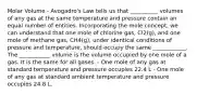 Molar Volume - Avogadro's Law tells us that __________ volumes of any gas at the same temperature and pressure contain an equal number of entities. Incorporating the mole concept, we can understand that one mole of chlorine gas, Cl2(g), and one mole of methane gas, CH4(g), under identical conditions of pressure and temperature, should occupy the same ____________. The ___________ volume is the volume occupied by one mole of a gas. It is the same for all gases. - One mole of any gas at standard temperature and pressure occupies 22.4 L - One mole of any gas at standard ambient temperature and pressure occupies 24.8 L.