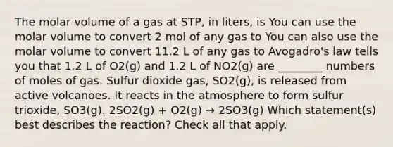 The molar volume of a gas at STP, in liters, is You can use the molar volume to convert 2 mol of any gas to You can also use the molar volume to convert 11.2 L of any gas to Avogadro's law tells you that 1.2 L of O2(g) and 1.2 L of NO2(g) are ________ numbers of moles of gas. Sulfur dioxide gas, SO2(g), is released from active volcanoes. It reacts in the atmosphere to form sulfur trioxide, SO3(g). 2SO2(g) + O2(g) → 2SO3(g) Which statement(s) best describes the reaction? Check all that apply.