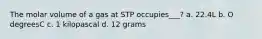 The molar volume of a gas at STP occupies___? a. 22.4L b. O degreesC c. 1 kilopascal d. 12 grams