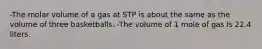 -The molar volume of a gas at STP is about the same as the volume of three basketballs. -The volume of 1 mole of gas is 22.4 liters.