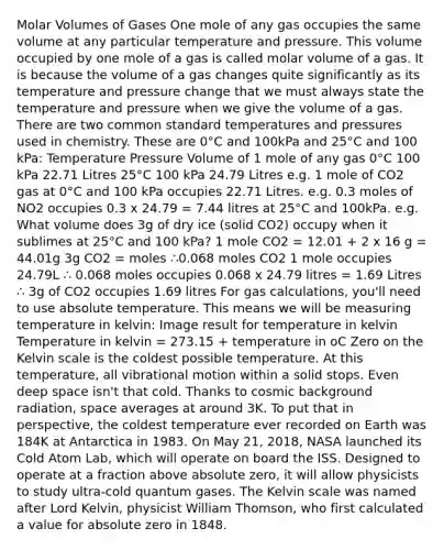 Molar Volumes of Gases One mole of any gas occupies the same volume at any particular temperature and pressure. This volume occupied by one mole of a gas is called molar volume of a gas. It is because the volume of a gas changes quite significantly as its temperature and pressure change that we must always state the temperature and pressure when we give the volume of a gas. There are two common standard temperatures and pressures used in chemistry. These are 0°C and 100kPa and 25°C and 100 kPa: Temperature Pressure Volume of 1 mole of any gas 0°C 100 kPa 22.71 Litres 25°C 100 kPa 24.79 Litres e.g. 1 mole of CO2 gas at 0°C and 100 kPa occupies 22.71 Litres. e.g. 0.3 moles of NO2 occupies 0.3 x 24.79 = 7.44 litres at 25°C and 100kPa. e.g. What volume does 3g of dry ice (solid CO2) occupy when it sublimes at 25°C and 100 kPa? 1 mole CO2 = 12.01 + 2 x 16 g = 44.01g 3g CO2 = moles ∴0.068 moles CO2 1 mole occupies 24.79L ∴ 0.068 moles occupies 0.068 x 24.79 litres = 1.69 Litres ∴ 3g of CO2 occupies 1.69 litres For gas calculations, you'll need to use absolute temperature. This means we will be measuring temperature in kelvin: Image result for temperature in kelvin Temperature in kelvin = 273.15 + temperature in oC Zero on the Kelvin scale is the coldest possible temperature. At this temperature, all vibrational motion within a solid stops. Even deep space isn't that cold. Thanks to cosmic background radiation, space averages at around 3K. To put that in perspective, the coldest temperature ever recorded on Earth was 184K at Antarctica in 1983. On May 21, 2018, NASA launched its Cold Atom Lab, which will operate on board the ISS. Designed to operate at a fraction above absolute zero, it will allow physicists to study ultra-cold quantum gases. The Kelvin scale was named after Lord Kelvin, physicist William Thomson, who first calculated a value for absolute zero in 1848.