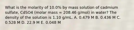 What is the molarity of 10.0% by mass solution of cadmium sulfate, CdSO4 (molar mass = 208.46 g/mol) in water? The density of the solution is 1.10 g/mL. A. 0.479 M B. 0.436 M C. 0.528 M D. 22.9 M E. 0.048 M