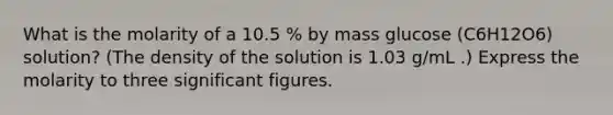 What is the molarity of a 10.5 % by mass glucose (C6H12O6) solution? (The density of the solution is 1.03 g/mL .) Express the molarity to three significant figures.